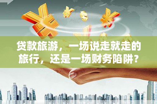沈北新区贷款旅游，一场说走就走的旅行，还是一场财务陷阱？