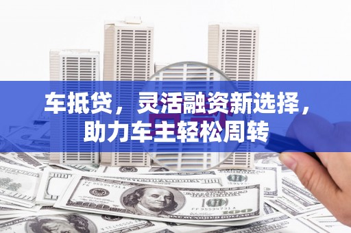 沈北新区车抵贷，灵活融资新选择，助力车主轻松周转